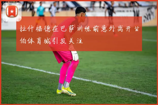 拉什福德在巴萨训练前意外离开甘伯体育城引发关注