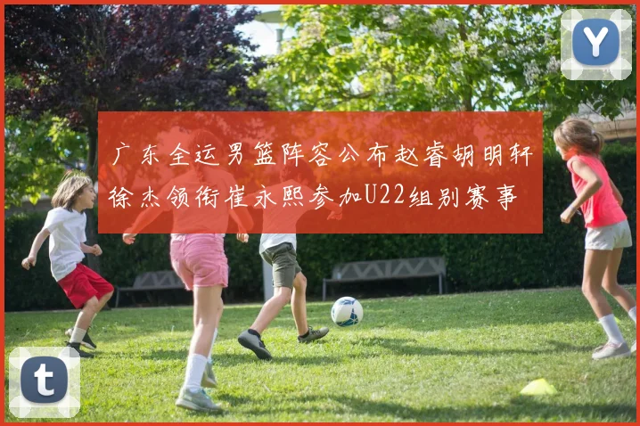 广东全运男篮阵容公布赵睿胡明轩徐杰领衔崔永熙参加U22组别赛事