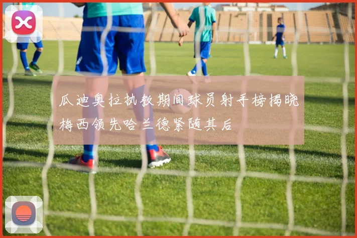 瓜迪奥拉执教期间球员射手榜揭晓梅西领先哈兰德紧随其后