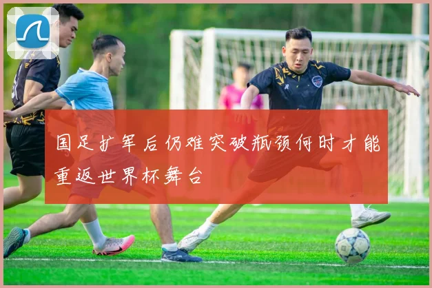 国足扩军后仍难突破瓶颈何时才能重返世界杯舞台