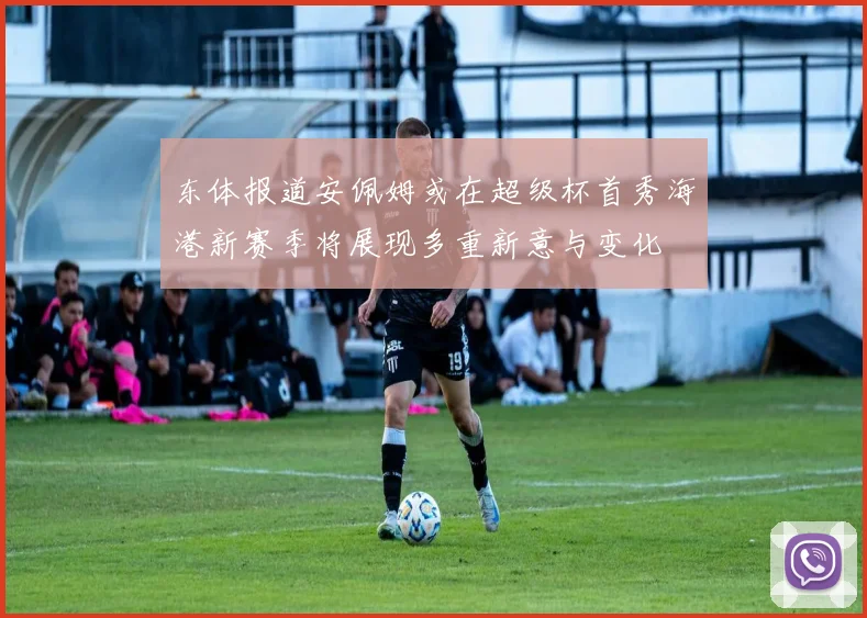 东体报道安佩姆或在超级杯首秀海港新赛季将展现多重新意与变化