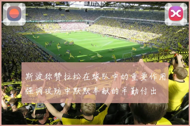 斯波称赞拉松在球队中的重要作用强调攻防中默默奉献的辛勤付出