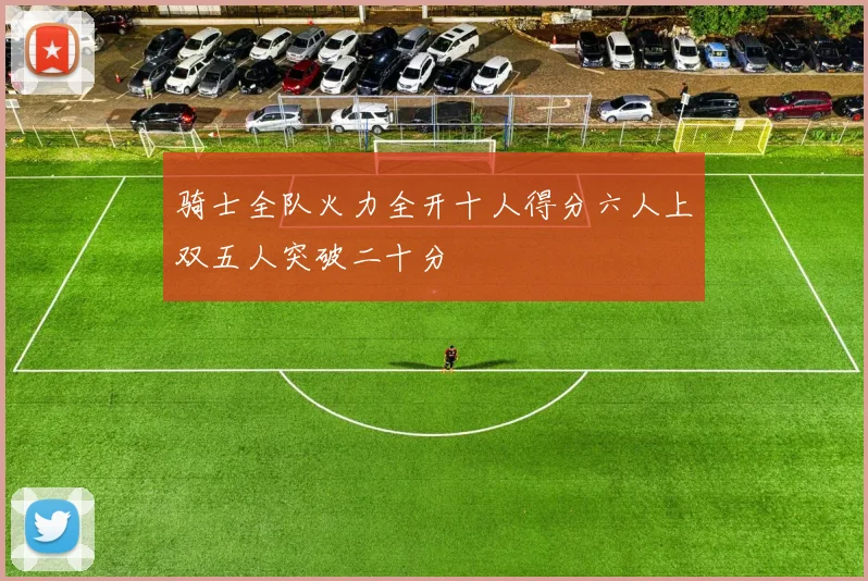 骑士全队火力全开十人得分六人上双五人突破二十分
