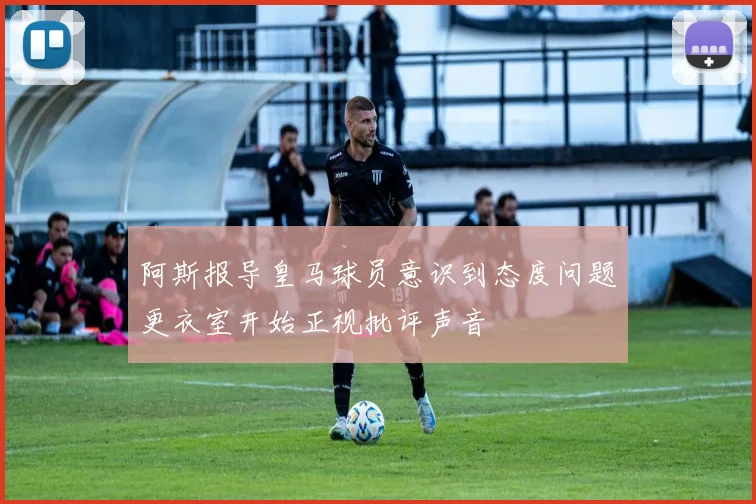 阿斯报导皇马球员意识到态度问题更衣室开始正视批评声音