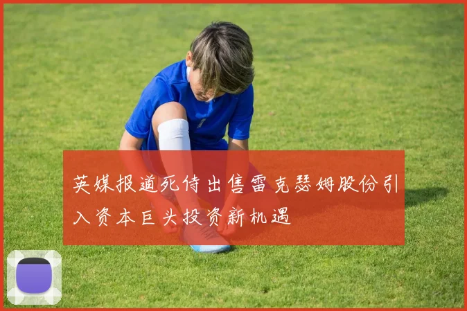 英媒报道死侍出售雷克瑟姆股份引入资本巨头投资新机遇