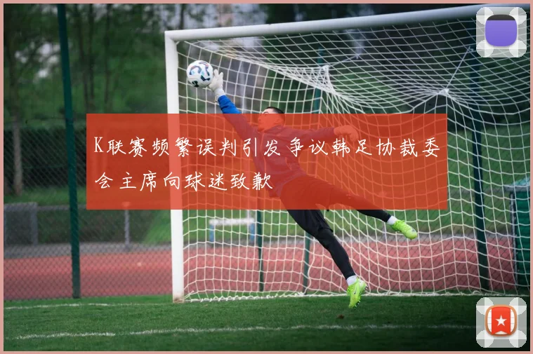 K联赛频繁误判引发争议韩足协裁委会主席向球迷致歉