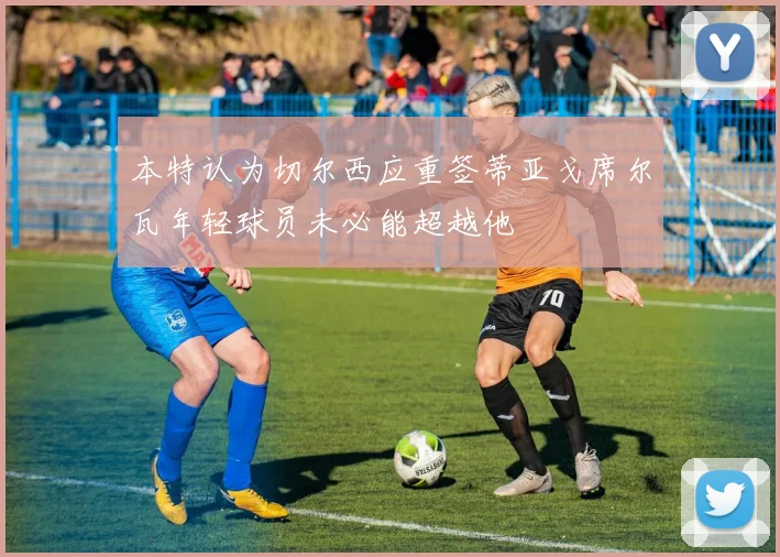 本特认为切尔西应重签蒂亚戈席尔瓦年轻球员未必能超越他