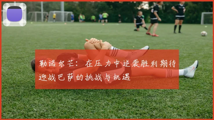 勒诺尔芒：在压力中逆袭胜利期待迎战巴萨的挑战与机遇