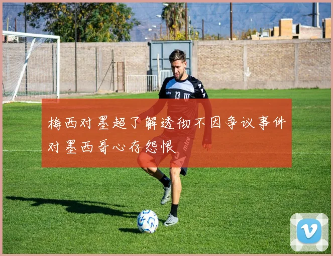 梅西对墨超了解透彻不因争议事件对墨西哥心存怨恨