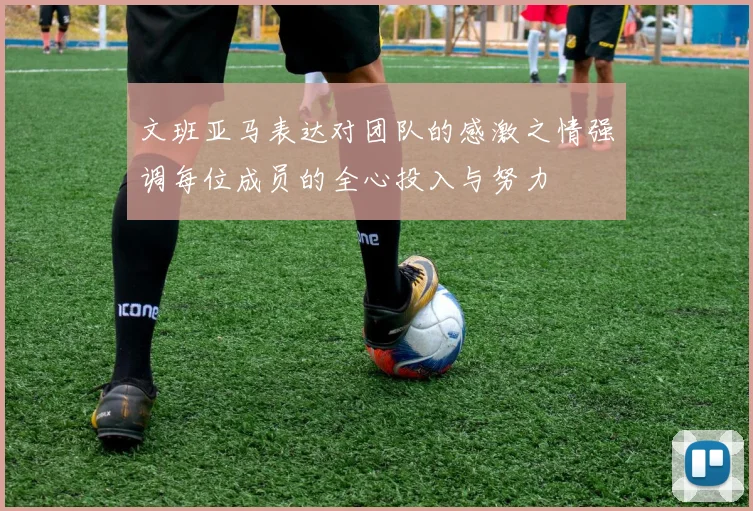文班亚马表达对团队的感激之情强调每位成员的全心投入与努力