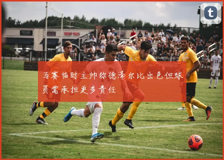 马赛临时主帅称德泽尔比出色但球员需承担更多责任