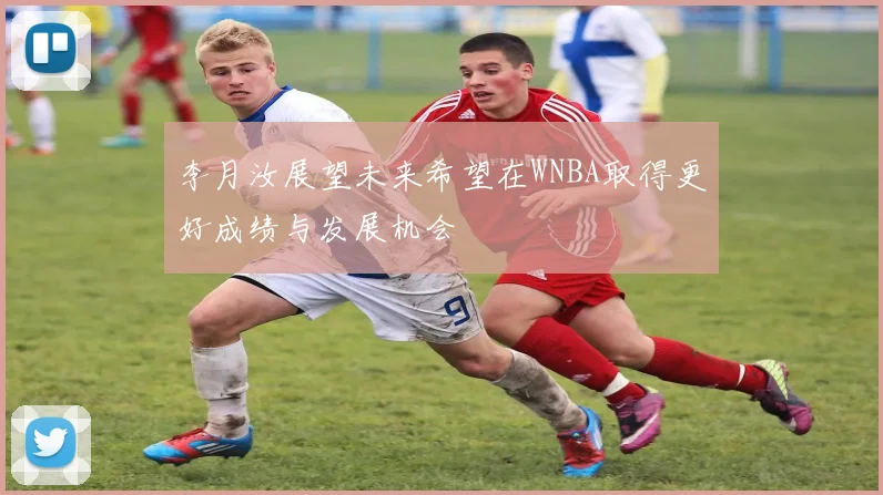 李月汝展望未来希望在WNBA取得更好成绩与发展机会