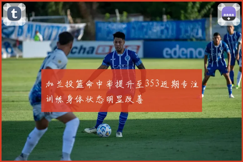 加兰投篮命中率提升至353近期专注训练身体状态明显改善