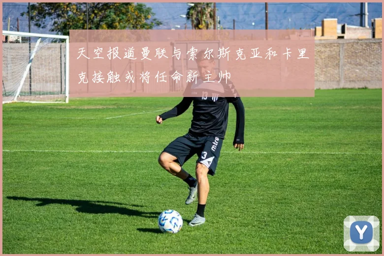天空报道曼联与索尔斯克亚和卡里克接触或将任命新主帅