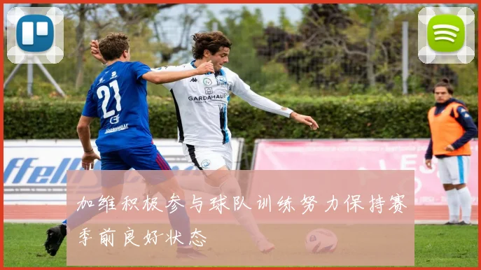 加维积极参与球队训练努力保持赛季前良好状态