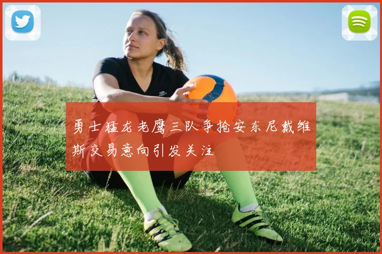 勇士猛龙老鹰三队争抢安东尼戴维斯交易意向引发关注