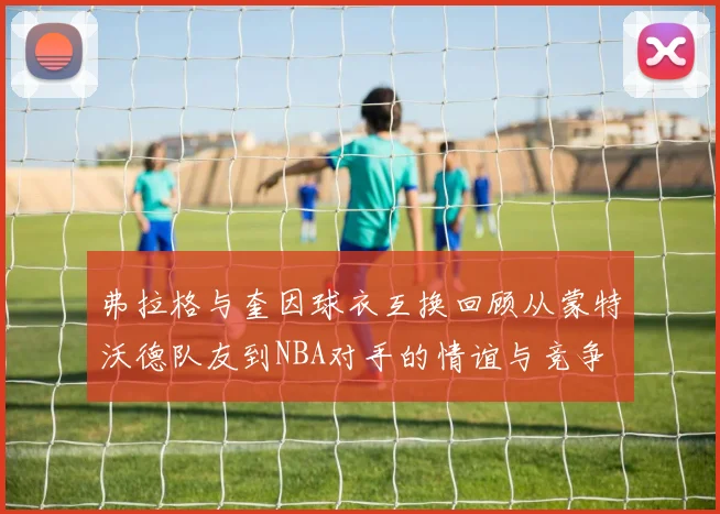 弗拉格与奎因球衣互换回顾从蒙特沃德队友到NBA对手的情谊与竞争