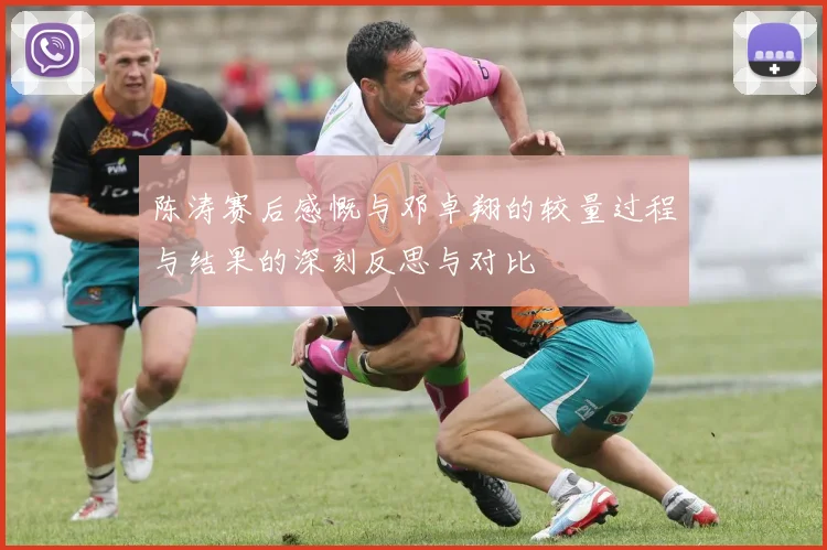 陈涛赛后感慨与邓卓翔的较量过程与结果的深刻反思与对比