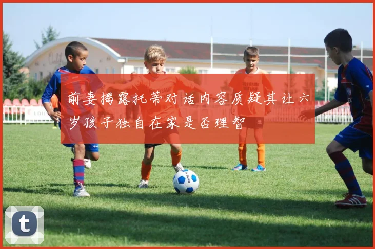 前妻揭露托蒂对话内容质疑其让六岁孩子独自在家是否理智