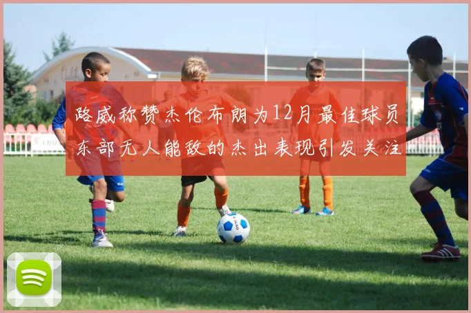 路威称赞杰伦布朗为12月最佳球员东部无人能敌的杰出表现引发关注