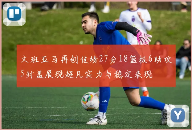 文班亚马再创佳绩27分18篮板6助攻5封盖展现超凡实力与稳定表现