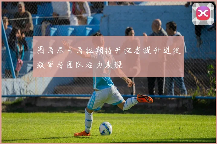 图马尼卡马拉期待开拓者提升进攻效率与团队活力表现