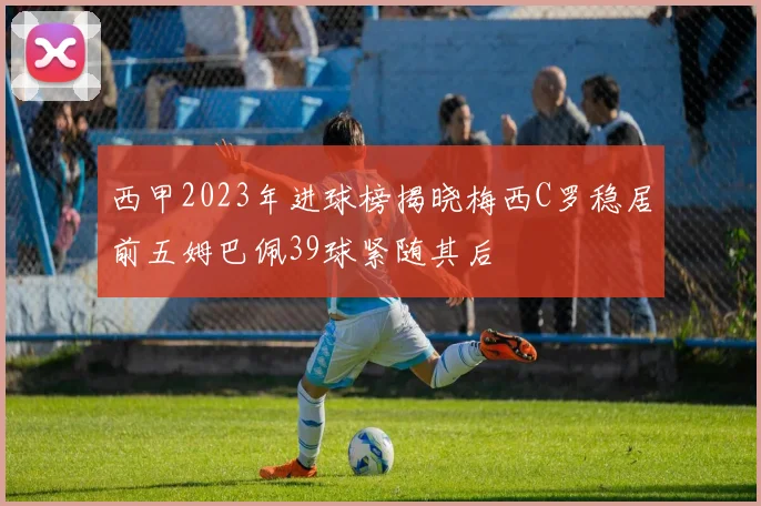 西甲2023年进球榜揭晓梅西C罗稳居前五姆巴佩39球紧随其后