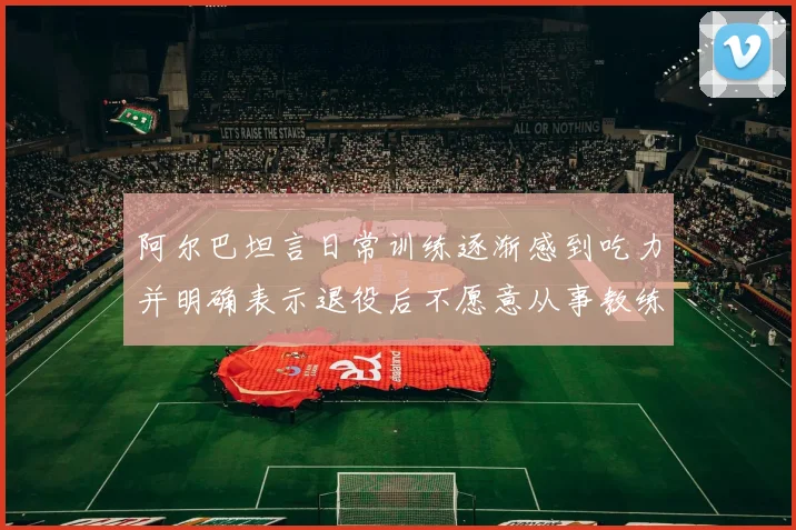 阿尔巴坦言日常训练逐渐感到吃力并明确表示退役后不愿意从事教练工作